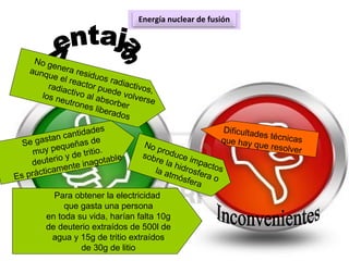 Energía nuclear de fusión
No genera residuos radiactivos,
aunque el reactor puede volverse
radiactivo al absorber
los neutrones liberados
Dificultades técnicasque hay que resolver
Para obtener la electricidad
que gasta una persona
en toda su vida, harían falta 10g
de deuterio extraídos de 500l de
agua y 15g de tritio extraídos
de 30g de litio
No produce impactos
sobre la hidrosfera o
la atmósfera
Se gastan cantidades
muy pequeñas de
deuterio y de tritio.
Es prácticamente inagotable
 