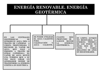 EN LAS CENTRALES
GEOTÉRMICAS SE
INTRODUCE AGUA FRÍA A
TRAVÉS DE CAÑERÍAS A
CIERTA PROFUNDIADA Y
RECOGER EL VAPOR DE
AGUA QUE SALE A
PRESIÓN A TRAVÉS DE
OTRAS CAÑERÍAS=> EL
VAPOR DE AGUA MUEVE
UNA TURBINA QUE A SU
VEZ HACE GIRAR UN
GENERADOR DONDE SE
TRANSFORMA LA ENERGÍA
CINÉTICA EN ELÉCTRICA.
CUANTO MÁS
PROFUNDO SE
LLEGUE MAYOR
LA ENERGÍA
GEOTÉRMICA.
SE PUEDE UTILIZAR
EL AGUA CALIENTE
PARA
CALEFACCIÓN Y
AGUA CALIENTE.
ENERGÍA RENOVABLE. ENERGÍA
GEOTÉRMICA
ES LIMPIA AUNQUE
NO RENOVABLE. LA
ENERGÍA TÉRMICA
DE LOS POZOS NO
DURA MÁS DE 15
AÑOS, Y TARDA
MILLONES DE AÑOS
EN REGENERARSE.
 