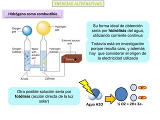 ENERGÍAS ALTERNATIVAS
Hidrógeno como combustible
Su forma ideal de obtención
sería por hidrólisis del agua,
utilizando corriente continua
Todavía está en investigación
porque resulta caro, y además
hay que considerar el origen de
la electricidad utilizada
Otra posible solución sería por
fotólisis (acción directa de la luz
solar)
 