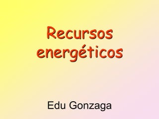 Recursos
energéticos


 Edu Gonzaga
 
