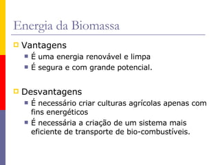 Energia da Biomassa Vantagens É uma energia renovável e limpa É segura e com grande potencial. Desvantagens É necessário criar culturas agrícolas apenas com fins energéticos É necessária a criação de um sistema mais eficiente de transporte de bio-combustíveis.  