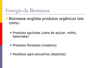 Biomassa engloba produtos orgânicos tais como: Produtos agrícolas (cana de açúcar, milho, beterraba) Produtos florestais (madeira) Resíduos agro-pecuários (dejectos) Energia da Biomassa 