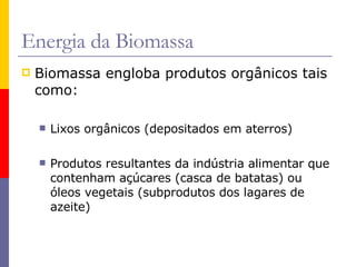 Biomassa engloba produtos orgânicos tais como: Lixos orgânicos (depositados em aterros) Produtos resultantes da indústria alimentar que contenham açúcares (casca de batatas) ou óleos vegetais (subprodutos dos lagares de azeite) Energia da Biomassa 
