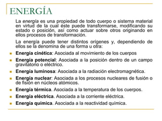ENERGÍA
La energía es una propiedad de todo cuerpo o sistema material
en virtud de la cual éste puede transformarse, modificando su
estado o posición, así como actuar sobre otros originando en
ellos procesos de transformación.
La energía puede tener distintos orígenes y, dependiendo de
ellos se la denomina de una forma u otra:
Energía cinética: Asociada al movimiento de los cuerpos
Energía potencial: Asociada a la posición dentro de un campo
gravitatorio o eléctrico.
Energía luminosa: Asociada a la radiación electromagnética.
Energía nuclear: Asociada a los procesos nucleares de fusión o
de fisión en núcleos atómicos.
Energía térmica. Asociada a la temperatura de los cuerpos.
Energía eléctrica. Asociada a la corriente eléctrica.
Energía química. Asociada a la reactividad química.
 