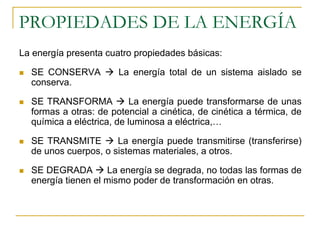 PROPIEDADES DE LA ENERGÍA
La energía presenta cuatro propiedades básicas:

  SE CONSERVA          La energía total de un sistema aislado se
  conserva.

  SE TRANSFORMA            La energía puede transformarse de unas
  formas a otras: de potencial a cinética, de cinética a térmica, de
  química a eléctrica, de luminosa a eléctrica,…

  SE TRANSMITE        La energía puede transmitirse (transferirse)
  de unos cuerpos, o sistemas materiales, a otros.

  SE DEGRADA        La energía se degrada, no todas las formas de
  energía tienen el mismo poder de transformación en otras.
 