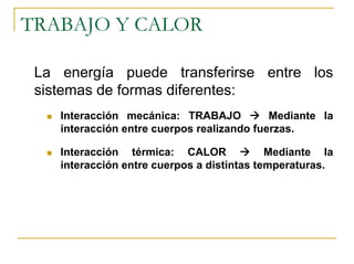 TRABAJO Y CALOR

 La energía puede transferirse entre los
 sistemas de formas diferentes:
    Interacción mecánica: TRABAJO           Mediante la
    interacción entre cuerpos realizando fuerzas.

    Interacción térmica: CALOR              Mediante la
    interacción entre cuerpos a distintas temperaturas.
 