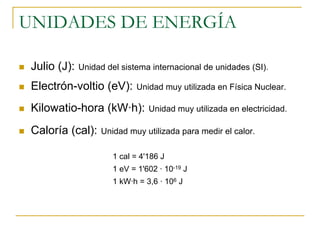 UNIDADES DE ENERGÍA

 Julio (J):   Unidad del sistema internacional de unidades (SI).

 Electrón-voltio (eV):        Unidad muy utilizada en Física Nuclear.

 Kilowatio-hora (kW·h):          Unidad muy utilizada en electricidad.

 Caloría (cal):    Unidad muy utilizada para medir el calor.

                       1 cal = 4'186 J
                       1 eV = 1'602 · 10-19 J
                       1 kW·h = 3,6 · 106 J
 