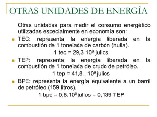 OTRAS UNIDADES DE ENERGÍA
 Otras unidades para medir el consumo energético
 utilizadas especialmente en economía son:
 TEC: representa la energía liberada en la
 combustión de 1 tonelada de carbón (hulla).
                1 tec = 29,3 109 julios
 TEP: representa la energía liberada en la
 combustión de 1 tonelada de crudo de petróleo.
               1 tep = 41,8 . 109 julios
 BPE: representa la energía equivalente a un barril
 de petróleo (159 litros).
          1 bpe = 5,8.109 julios = 0,139 TEP
 