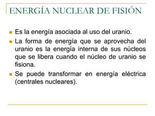 ENERGÍA NUCLEAR DE FISIÓN

 Es la energía asociada al uso del uranio.
 La forma de energía que se aprovecha del
 uranio es la energía interna de sus núcleos
 que se libera cuando el núcleo de uranio se
 fisiona.
 Se puede transformar en energía eléctrica
 (centrales nucleares).
 