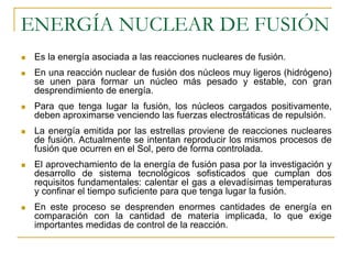 ENERGÍA NUCLEAR DE FUSIÓN
 Es la energía asociada a las reacciones nucleares de fusión.
 En una reacción nuclear de fusión dos núcleos muy ligeros (hidrógeno)
 se unen para formar un núcleo más pesado y estable, con gran
 desprendimiento de energía.
 Para que tenga lugar la fusión, los núcleos cargados positivamente,
 deben aproximarse venciendo las fuerzas electrostáticas de repulsión.
 La energía emitida por las estrellas proviene de reacciones nucleares
 de fusión. Actualmente se intentan reproducir los mismos procesos de
 fusión que ocurren en el Sol, pero de forma controlada.
 El aprovechamiento de la energía de fusión pasa por la investigación y
 desarrollo de sistema tecnológicos sofisticados que cumplan dos
 requisitos fundamentales: calentar el gas a elevadísimas temperaturas
 y confinar el tiempo suficiente para que tenga lugar la fusión.
 En este proceso se desprenden enormes cantidades de energía en
 comparación con la cantidad de materia implicada, lo que exige
 importantes medidas de control de la reacción.
 