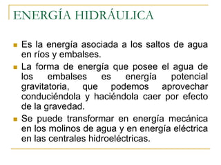 ENERGÍA HIDRÁULICA

 Es la energía asociada a los saltos de agua
 en ríos y embalses.
 La forma de energía que posee el agua de
 los    embalses     es    energía  potencial
 gravitatoria, que podemos aprovechar
 conduciéndola y haciéndola caer por efecto
 de la gravedad.
 Se puede transformar en energía mecánica
 en los molinos de agua y en energía eléctrica
 en las centrales hidroeléctricas.
 