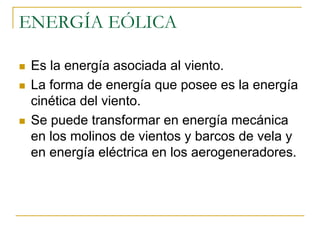 ENERGÍA EÓLICA

 Es la energía asociada al viento.
 La forma de energía que posee es la energía
 cinética del viento.
 Se puede transformar en energía mecánica
 en los molinos de vientos y barcos de vela y
 en energía eléctrica en los aerogeneradores.
 