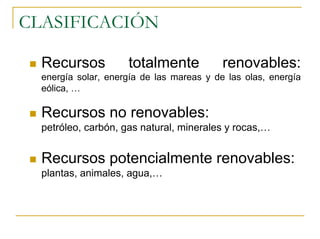 CLASIFICACIÓN

  Recursos           totalmente            renovables:
  energía solar, energía de las mareas y de las olas, energía
  eólica, …

  Recursos no renovables:
  petróleo, carbón, gas natural, minerales y rocas,…


  Recursos potencialmente renovables:
  plantas, animales, agua,…
 