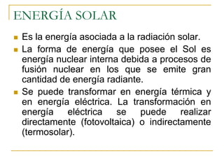 ENERGÍA SOLAR
 Es la energía asociada a la radiación solar.
 La forma de energía que posee el Sol es
 energía nuclear interna debida a procesos de
 fusión nuclear en los que se emite gran
 cantidad de energía radiante.
 Se puede transformar en energía térmica y
 en energía eléctrica. La transformación en
 energía    eléctrica   se    puede     realizar
 directamente (fotovoltaica) o indirectamente
 (termosolar).
 