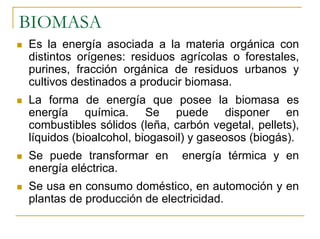 BIOMASA
Es la energía asociada a la materia orgánica con
distintos orígenes: residuos agrícolas o forestales,
purines, fracción orgánica de residuos urbanos y
cultivos destinados a producir biomasa.
La forma de energía que posee la biomasa es
energía química. Se puede disponer en
combustibles sólidos (leña, carbón vegetal, pellets),
líquidos (bioalcohol, biogasoil) y gaseosos (biogás).
Se puede transformar en       energía térmica y en
energía eléctrica.
Se usa en consumo doméstico, en automoción y en
plantas de producción de electricidad.
 