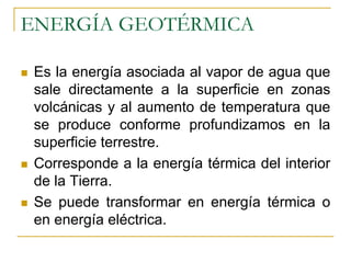 ENERGÍA GEOTÉRMICA

 Es la energía asociada al vapor de agua que
 sale directamente a la superficie en zonas
 volcánicas y al aumento de temperatura que
 se produce conforme profundizamos en la
 superficie terrestre.
 Corresponde a la energía térmica del interior
 de la Tierra.
 Se puede transformar en energía térmica o
 en energía eléctrica.
 