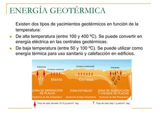 ENERGÍA GEOTÉRMICA
 Existen dos tipos de yacimientos geotérmicos en función de la
 temperatura:
 De alta temperatura (entre 100 y 400 ºC). Se puede convertir en
 energía eléctrica en las centrales geotérmicas.
 De baja temperatura (entre 50 y 100 ºC). Se puede utilizar como
 energía térmica para uso sanitario y calefacción en edificios.
 