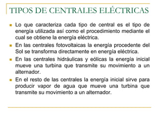 TIPOS DE CENTRALES ELÉCTRICAS
 Lo que caracteriza cada tipo de central es el tipo de
 energía utilizada así como el procedimiento mediante el
 cual se obtiene la energía eléctrica.
 En las centrales fotovoltaicas la energía procedente del
 Sol se transforma directamente en energía eléctrica.
 En las centrales hidráulicas y eólicas la energía inicial
 mueve una turbina que transmite su movimiento a un
 alternador.
 En el resto de las centrales la energía inicial sirve para
 producir vapor de agua que mueve una turbina que
 transmite su movimiento a un alternador.
 