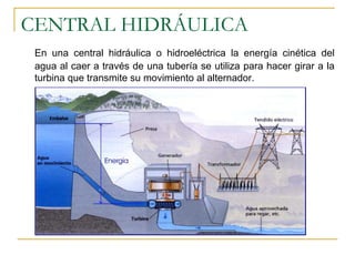 CENTRAL HIDRÁULICA
 En una central hidráulica o hidroeléctrica la energía cinética del
 agua al caer a través de una tubería se utiliza para hacer girar a la
 turbina que transmite su movimiento al alternador.
 