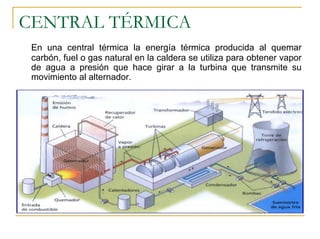 CENTRAL TÉRMICA
 En una central térmica la energía térmica producida al quemar
 carbón, fuel o gas natural en la caldera se utiliza para obtener vapor
 de agua a presión que hace girar a la turbina que transmite su
 movimiento al alternador.
 