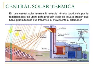CENTRAL SOLAR TÉRMICA
 En una central solar térmica la energía térmica producida por la
 radiación solar se utiliza para producir vapor de agua a presión que
 hace girar la turbina que transmite su movimiento al alternador.
 
