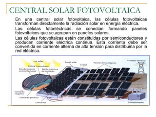 CENTRAL SOLAR FOTOVOLTAICA
 En una central solar fotovoltaica, las células fotovoltaicas
 transforman directamente la radiación solar en energía eléctrica.
 Las células fotoeléctricas se conectan formando paneles
 fotovoltaicos que se agrupan en paneles solares.
 Las células fotovoltaicas están constituidas por semiconductores y
 producen corriente eléctrica continua. Esta corriente debe ser
 convertida en corriente alterna de alta tensión para distribuirla por la
 red eléctrica.
 