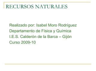 RECURSOS NATURALES


 Realizado por: Isabel Moro Rodríguez
 Departamento de Física y Química
 I.E.S. Calderón de la Barca – Gijón
 Curso 2009-10
 