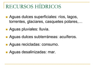 RECURSOS HÍDRICOS
 Aguas dulces superficiales: ríos, lagos,
 torrentes, glaciares, casquetes polares,…
 Aguas pluviales: lluvia.
 Aguas dulces subterráneas: acuíferos.
 Aguas recicladas: consumo.
 Aguas desalinizadas: mar.
 