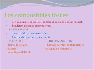 Los combustibles fósiles  Son combustibles fósiles el carbón, el petróleo y el gas natural. Provienen de restos de seres vivos. POSIBLES USOS : quemándolo para obtener calor. Electricidad en centrales térmicas. VENTAJAS :  INCONVENIENTES  -  fáciles de extraer.  - Emisión de gases contaminantes - baratas.  - Se agotan a corto plazo. - gran disponibilidad  