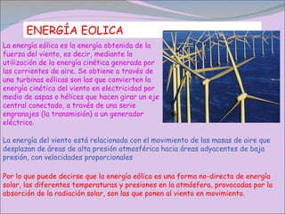 ENERGÍA EOLICA La energía eólica es la energía obtenida de la fuerza del viento, es decir, mediante la utilización de la energía cinética generada por las corrientes de aire. Se obtiene a través de una turbinas eólicas son las que convierten la energía cinética del viento en electricidad por medio de aspas o hélices que hacen girar un eje central conectado, a través de una serie engranajes (la transmisión) a un generador eléctrico. La energía del viento está relacionada con el movimiento de las masas de aire que desplazan de áreas de alta presión atmosférica hacia áreas adyacentes de baja presión, con velocidades proporcionales Por lo que puede decirse que la energía eólica es una forma no-directa de energía solar, las diferentes temperaturas y presiones en la atmósfera, provocadas por la absorción de la radiación solar, son las que ponen al viento en movimiento. 