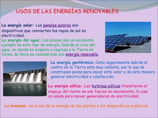 USOS DE LAS ENERGÍAS RENOVABLES La energía solar:  Los  paneles solares  son dispositivos que convierten los rayos de sol en electricidad.  La energía del agua: .  Las presas son un excelente ejemplo de este tipo de energía. Debido al ciclo del agua, en donde se evapora y regresa a la Tierra en forma de lluvia es considerada una  energía renovable . La energía geotérmica : Como seguramente sabrás el centro de la Tierra esta muy caliente, por lo que se construyen pozos para sacar este calor y de esta manera generar electricidad o calefacción. La energía eólica: .  Las  turbinas eólicas  transfieren el empuje del viento en una fuerza en movimiento, la cual es usada para mover generadores de electricidad. La biomasa:  es el uso de la energía de las plantas y los desperdicios orgánicos. 