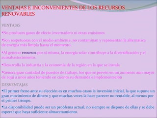 VENTAJAS E INCONVENIENTES DE LOS RECURSOS RENOVABLES No produces gases de efecto invernadero ni otras emisiones VENTAJAS Son respetuosas con el medio ambiente, no contaminan y representan la alternativa de energía más limpia hasta el momento. Al generar  recursos  por si misma, la energía solar contribuye a la diversificación y el autoabastecimiento. Desarrolla la industria y la economía de la región en la que se instala . Genera gran cantidad de puestos de trabajo, los que se prevén en un aumento aun mayor de aquí a unos años teniendo en cuenta su demanda e implementación . DESVENTAJAS El primer freno ante su elección es en muchos casos la inversión inicial, la que supone un gran movimiento de dinero y que muchas veces la hace parecer no rentable, al menos por el primer tiempo. La disponibilidad puede ser un problema actual, no siempre se dispone de ellas y se debe esperar que haya suficiente almacenamiento. 