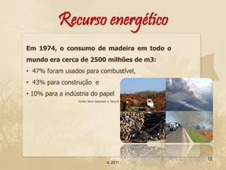 Recurso energético
Em 1974, o consumo de madeira em todo o
mundo era cerca de 2500 milhões de m3:
• 47% foram usados para combustível,
• 43% para construção e
• 10% para a indústria do papel
                  Fonte: Novo Descobrir a Terra 8




                                                    12
                                       IL 2011
 