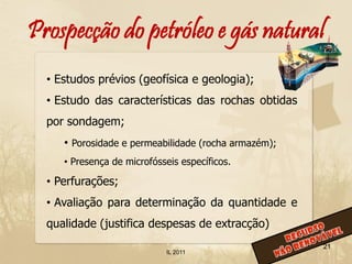 Prospecção do petróleo e gás natural
  • Estudos prévios (geofísica e geologia);
  • Estudo das características das rochas obtidas
  por sondagem;
     • Porosidade e permeabilidade (rocha armazém);
     • Presença de microfósseis específicos.

  • Perfurações;
  • Avaliação para determinação da quantidade e
  qualidade (justifica despesas de extracção)
                                                      21
                            IL 2011
 