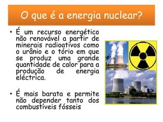 O que é a energia nuclear?
• É um recurso energético
  não renovável a partir de
  minerais radioativos como
  o urânio e o tório em que
  se produz uma grande
  quantidade de calor para a
  produção    de     energia
  eléctrica.

• É mais barata e permite
  não depender tanto dos
  combustíveis fósseis
 