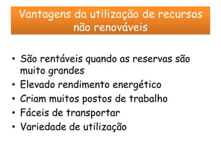 Vantagens da utilização de recursos
           não renováveis

• São rentáveis quando as reservas são
  muito grandes
• Elevado rendimento energético
• Criam muitos postos de trabalho
• Fáceis de transportar
• Variedade de utilização
 