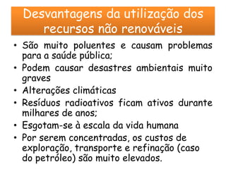 Desvantagens da utilização dos
    recursos não renováveis
• São muito poluentes e causam problemas
  para a saúde pública;
• Podem causar desastres ambientais muito
  graves
• Alterações climáticas
• Resíduos radioativos ficam ativos durante
  milhares de anos;
• Esgotam-se à escala da vida humana
• Por serem concentradas, os custos de
  exploração, transporte e refinação (caso
  do petróleo) são muito elevados.
 