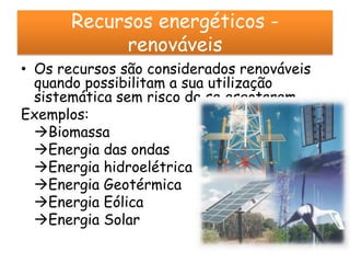 Recursos energéticos -
            renováveis
• Os recursos são considerados renováveis
  quando possibilitam a sua utilização
  sistemática sem risco de se esgotarem
Exemplos:
  Biomassa
  Energia das ondas
  Energia hidroelétrica
  Energia Geotérmica
  Energia Eólica
  Energia Solar
 
