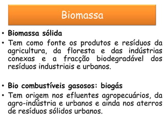 Biomassa
• Biomassa sólida
• Tem como fonte os produtos e resíduos da
  agricultura, da floresta e das indústrias
  conexas e a fracção biodegradável dos
  resíduos industriais e urbanos.

• Bio combustíveis gasosos: biogás
• Tem origem nos efluentes agropecuários, da
  agro-indústria e urbanos e ainda nos aterros
  de resíduos sólidos urbanos.
 