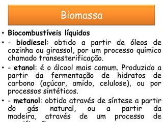 Biomassa
• Biocombustíveis líquidos
• - biodiesel: obtido a partir de óleos de
  cozinha ou girassol, por um processo químico
  chamado transesterificação.
• - etanol: é o álcool mais comum. Produzido a
  partir da fermentação de hidratos de
  carbono (açúcar, amido, celulose), ou por
  processos sintéticos.
• - metanol: obtido através de síntese a partir
  do    gás    natural,   ou   a   partir   da
  madeira, através de um processo de
 