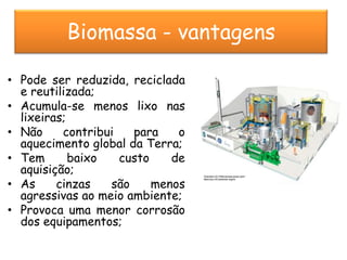 Biomassa - vantagens

• Pode ser reduzida, reciclada
  e reutilizada;
• Acumula-se menos lixo nas
  lixeiras;
• Não     contribui   para    o
  aquecimento global da Terra;
• Tem       baixo   custo    de
  aquisição;
• As     cinzas   são     menos
  agressivas ao meio ambiente;
• Provoca uma menor corrosão
  dos equipamentos;
 