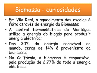 Biomassa - curiosidades
• Em Vila Real, o aquecimento das escolas é
  feito através da energia da Biomassa;
• A central termoeléctrica de Mortágua
  utiliza a energia do biogás para produzir
  energia eléctrica;
• Dos 20% da energia renovável no
  mundo, cerca de 14% é proveniente da
  biomassa;
• Na Califórnia, a biomassa é responsável
  pela produção de 2,77% de toda a energia
  eléctrica.
 