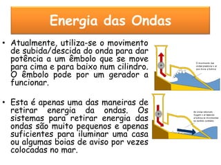 Energia das Ondas
• Atualmente, utiliza-se o movimento
  de subida/descida do onda para dar
  potência a um êmbolo que se move
  para cima e para baixo num cilindro.
  O êmbolo pode por um gerador a
  funcionar.

• Esta é apenas uma das maneiras de
  retirar energia da ondas. Os
  sistemas para retirar energia das
  ondas são muito pequenos e apenas
  suficientes para iluminar uma casa
  ou algumas boias de aviso por vezes
  colocadas no mar.
 
