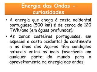 Energia das Ondas -
           curiosidades
• A energia que chega à costa ocidental
  portuguesa (500 km) é de cerca de 120
  TWh/ano (em águas profundas);
• As zonas costeiras portuguesas, em
  especial a costa ocidental do continente
  e as ilhas dos Açores têm condições
  naturais entre as mais favoráveis em
  qualquer parte do mundo para o
  aproveitamento da energia das ondas.
 