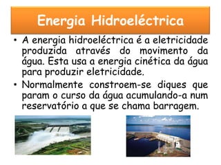Energia Hidroeléctrica
• A energia hidroeléctrica é a eletricidade
  produzida através do movimento da
  água. Esta usa a energia cinética da água
  para produzir eletricidade.
• Normalmente constroem-se diques que
  param o curso da água acumulando-a num
  reservatório a que se chama barragem.
 