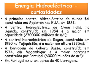 Energia Hidroeléctrica -
             curiosidades
• A primeira central hidroeléctrica do mundo foi
  construída em Appleton nos EUA, em 1882;
• A central hidroeléctrica de Owen Falls, no
  Uganda, construída em 1954 é a maior em
  capacidade (2700000 milhões de m³);
• A central hidroeléctrica de Rogun, construída em
  1990 no Tajiquistão, é a maior em altura (335m);
• A barragem de Cahora Bassa, construída em
  1974, em Moçambique é a maior barragem
  construída por Portugal (63000 milhões de m³);
• Em Portugal existem cerca de 40 barragens.
 
