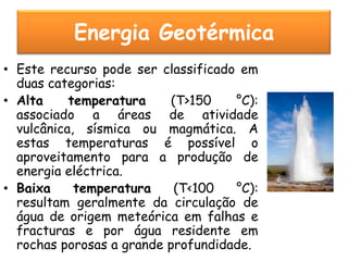 Energia Geotérmica
• Este recurso pode ser classificado em
  duas categorias:
• Alta     temperatura     (T>150   °C):
  associado a áreas de atividade
  vulcânica, sísmica ou magmática. A
  estas temperaturas é possível o
  aproveitamento para a produção de
  energia eléctrica.
• Baixa     temperatura     (T<100  °C):
  resultam geralmente da circulação de
  água de origem meteórica em falhas e
  fracturas e por água residente em
  rochas porosas a grande profundidade.
 