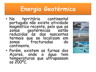 Energia Geotérmica
• No     território   continental
  português não existe atividade
  magmática recente, pelo que as
  zonas     geotérmicas     estão
  reduzidas às das nascentes
  termais que se localizam em
  zonas       fracturadas      do
  continente.
• Porém, existem as furnas dos
  Açores, onde a água tem
  temperaturas que ultrapassam
  os 200ºC.
 