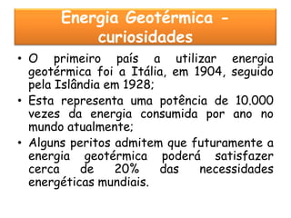 Energia Geotérmica -
           curiosidades
• O primeiro país a utilizar energia
  geotérmica foi a Itália, em 1904, seguido
  pela Islândia em 1928;
• Esta representa uma potência de 10.000
  vezes da energia consumida por ano no
  mundo atualmente;
• Alguns peritos admitem que futuramente a
  energia geotérmica poderá satisfazer
  cerca     de   20%     das   necessidades
  energéticas mundiais.
 