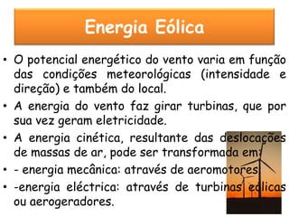 Energia Eólica
• O potencial energético do vento varia em função
  das condições meteorológicas (intensidade e
  direção) e também do local.
• A energia do vento faz girar turbinas, que por
  sua vez geram eletricidade.
• A energia cinética, resultante das deslocações
  de massas de ar, pode ser transformada em:
• - energia mecânica: através de aeromotores;
• -energia eléctrica: através de turbinas eólicas
  ou aerogeradores.
 